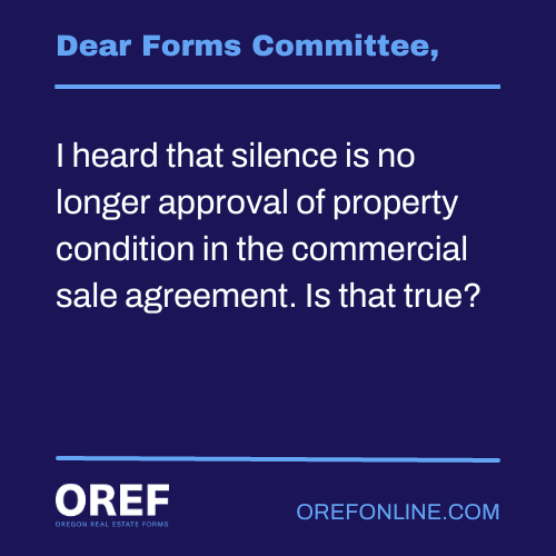 Dear Forms Committee: I heard that silence is no longer approval of property condition in the commercial sale agreement. Is that true?