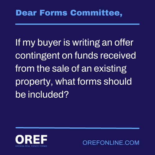 Dear Forms Committee: If my buyer is writing an offer contingent on funds received from the sale of an existing property, what forms should be included?