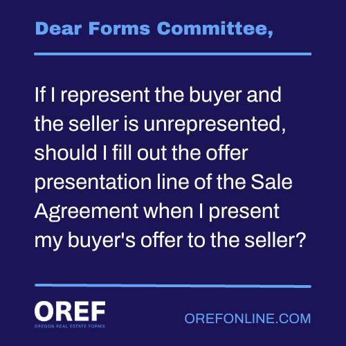 Dear Forms Committee: If I represent the buyer and the seller is unrepresented, should I fill out the offer presentation line of the Sale Agreement when I present my buyer's offer to the seller?