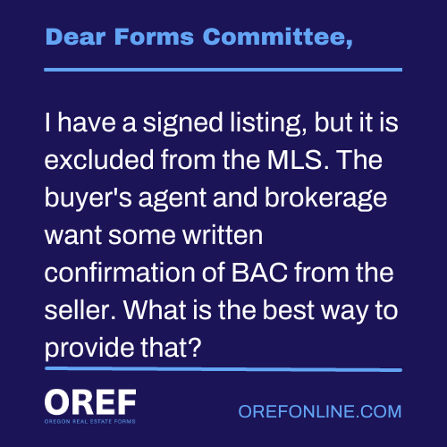 Dear Forms Committee: I have a signed listing, but it is excluded from the MLS. The buyer's agent and brokerage want some written confirmation of BAC from the seller. What is the best way to provide that?