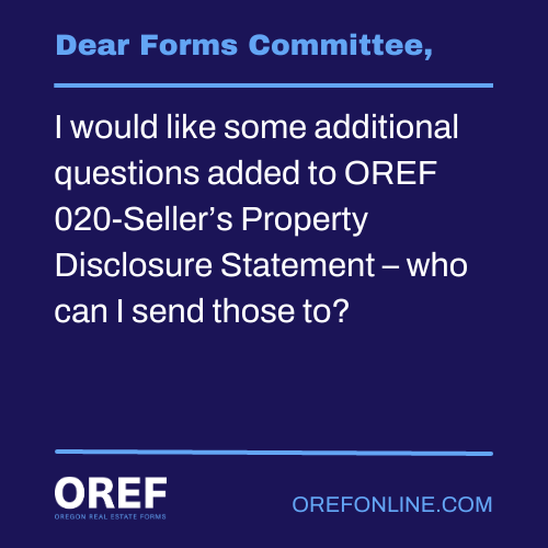 Dear Forms Committee: I would like some additional questions added to OREF 020-Seller’s Property Disclosure Statement – who can I send those to?