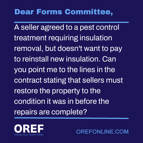 Dear Forms Committee: A seller agreed to a pest control treatment requiring insulation removal, but doesn't want to pay to reinstall new insulation. Can you point me to the lines in the contract stating that sellers must restore the property to the condition it was in before the repairs are complete?