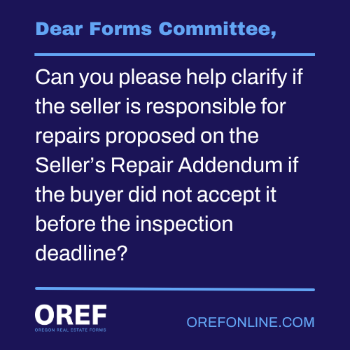 Dear Forms Committee: Can you please help clarify if the seller is responsible for repairs proposed on the Seller’s Repair Addendum if the buyer did not accept it before the inspection deadline?
