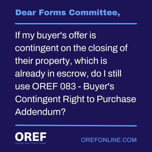 Dear Forms Committee: If my buyer's offer is contingent on the closing of their property, which is already in escrow, do I still use OREF 083 - Buyer's Contingent Right to Purchase Addendum?