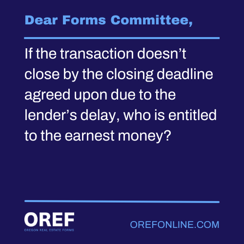 Dear Forms Committee: If the transaction doesn’t close by the closing deadline agreed upon due to the lender’s delay, who is entitled to the earnest money?